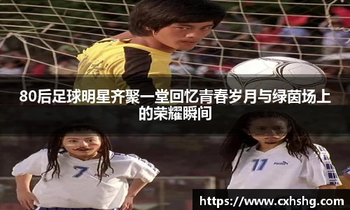 80后足球明星齐聚一堂回忆青春岁月与绿茵场上的荣耀瞬间